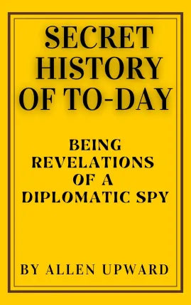 SECRET HISTORY OF TO-DAY BEING REVELATIONS OF A DIPLOMATIC SPY