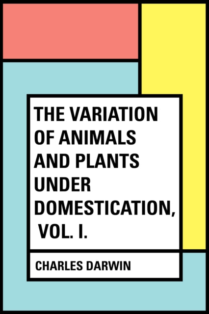Variation of Animals and Plants Under Domestication, Vol. I.